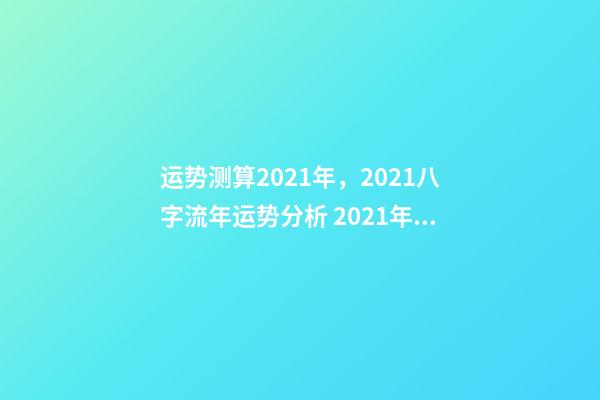 运势测算2021年，2021八字流年运势分析 2021年八字运势分析，2021年运程